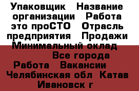 Упаковщик › Название организации ­ Работа-это проСТО › Отрасль предприятия ­ Продажи › Минимальный оклад ­ 23 500 - Все города Работа » Вакансии   . Челябинская обл.,Катав-Ивановск г.